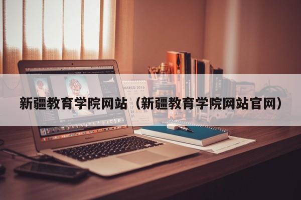 新疆教育學(xué)院網(wǎng)站（新疆教育學(xué)院網(wǎng)站官網(wǎng)）