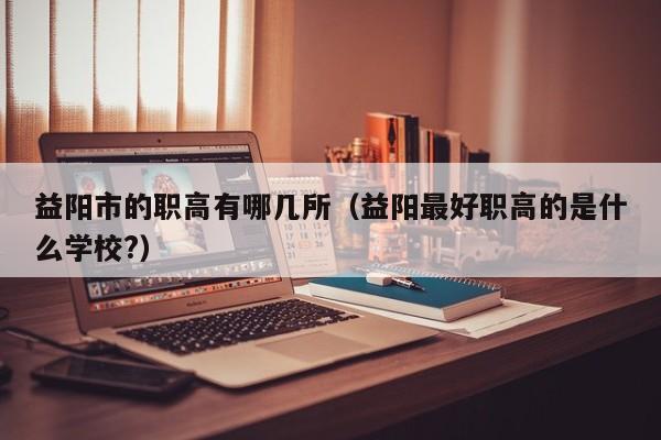 益陽市的職高有哪幾所（益陽最好職高的是什么學(xué)校?）
