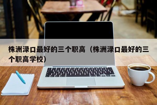 株洲淥口最好的三個(gè)職高（株洲淥口最好的三個(gè)職高學(xué)校）