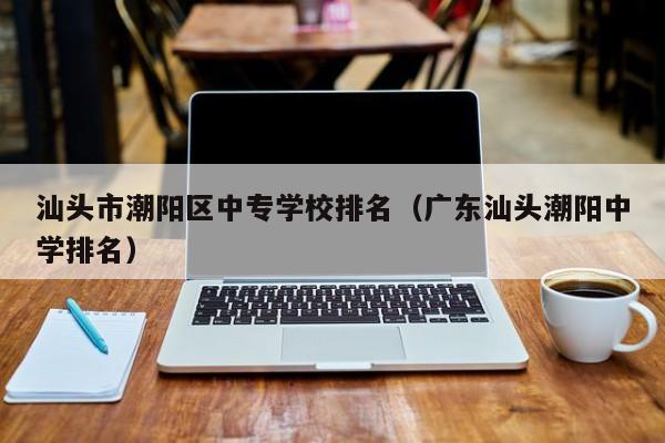 汕頭市潮陽區(qū)中專學校排名（廣東汕頭潮陽中學排名）