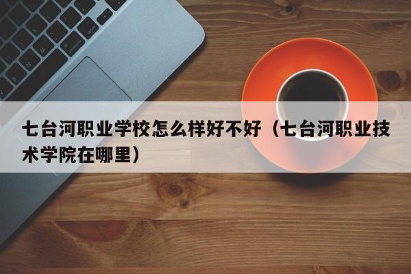 七臺(tái)河職業(yè)學(xué)校怎么樣好不好（七臺(tái)河職業(yè)技術(shù)學(xué)院在哪里）
