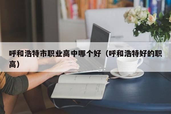 呼和浩特市職業(yè)高中哪個好（呼和浩特好的職高）