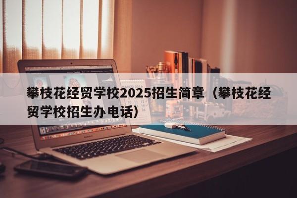 攀枝花經(jīng)貿(mào)學(xué)校2025招生簡(jiǎn)章（攀枝花經(jīng)貿(mào)學(xué)校招生辦電話）