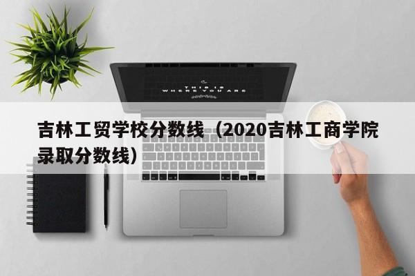 吉林工貿(mào)學(xué)校分?jǐn)?shù)線（2020吉林工商學(xué)院錄取分?jǐn)?shù)線）