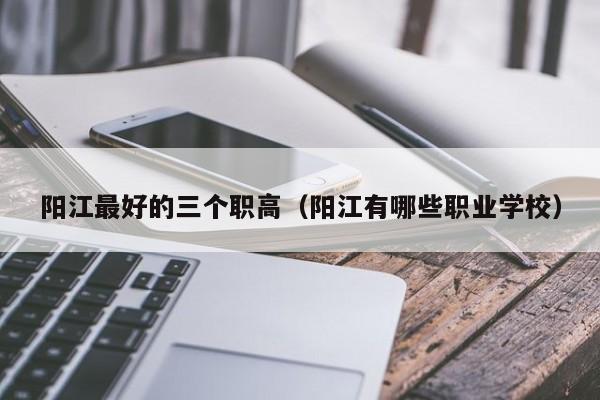 陽(yáng)江最好的三個(gè)職高（陽(yáng)江有哪些職業(yè)學(xué)校）