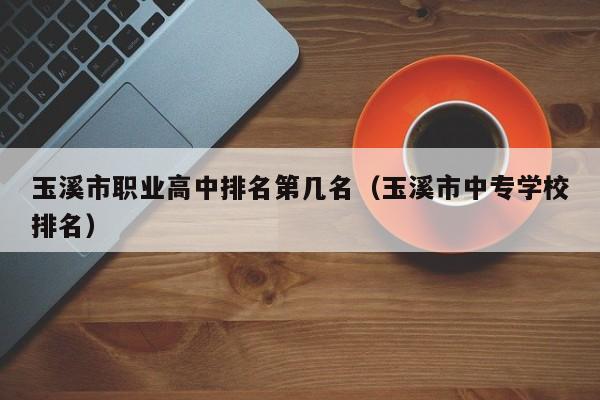 玉溪市職業(yè)高中排名第幾名（玉溪市中專學(xué)校排名）