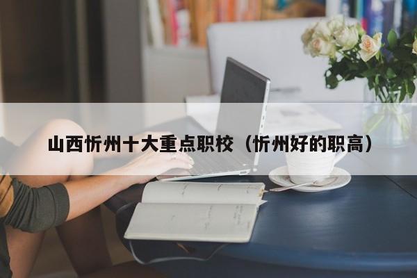 山西忻州十大重點職校（忻州好的職高）