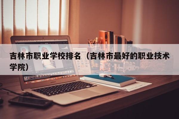 吉林市職業(yè)學(xué)校排名（吉林市最好的職業(yè)技術(shù)學(xué)院）