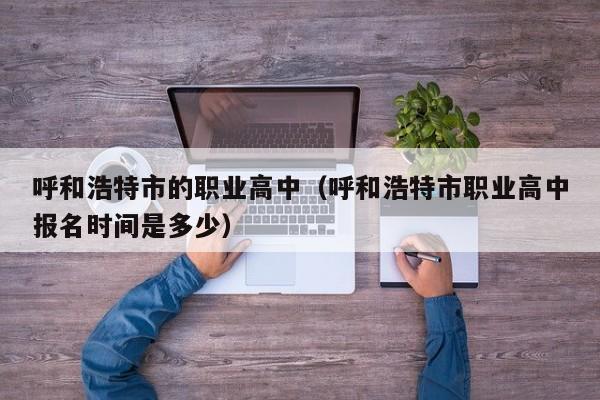 呼和浩特市的職業(yè)高中（呼和浩特市職業(yè)高中報名時間是多少）