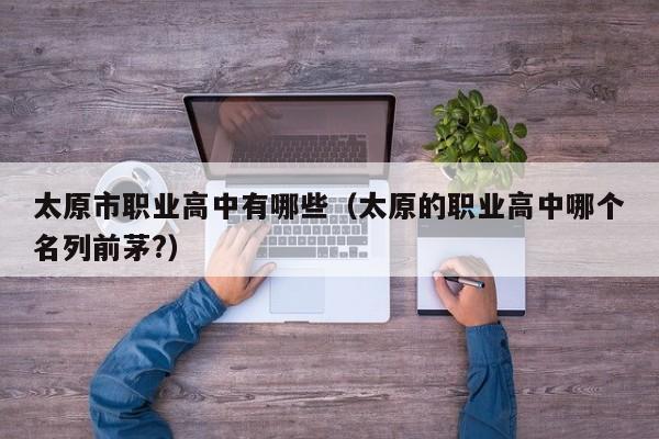 太原市職業(yè)高中有哪些（太原的職業(yè)高中哪個(gè)名列前茅?）