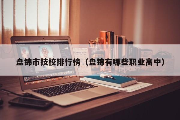 盤錦市技校排行榜（盤錦有哪些職業(yè)高中）