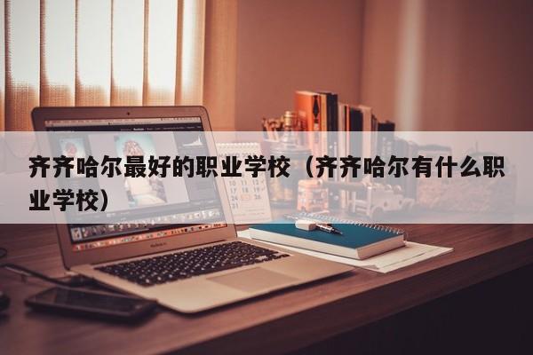 齊齊哈爾最好的職業(yè)學(xué)校（齊齊哈爾有什么職業(yè)學(xué)校）