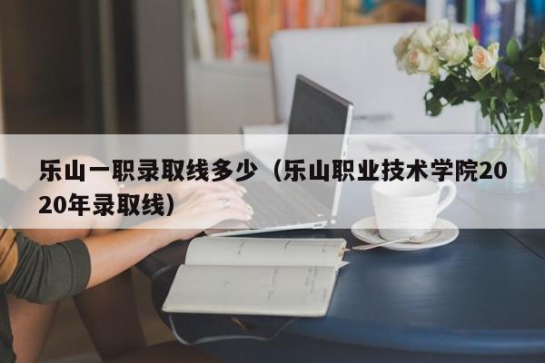 樂(lè)山一職錄取線多少（樂(lè)山職業(yè)技術(shù)學(xué)院2020年錄取線）