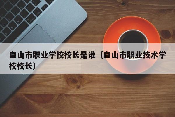 白山市職業(yè)學(xué)校校長是誰（白山市職業(yè)技術(shù)學(xué)校校長）