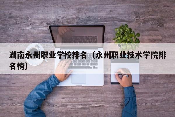 湖南永州職業(yè)學(xué)校排名（永州職業(yè)技術(shù)學(xué)院排名榜）