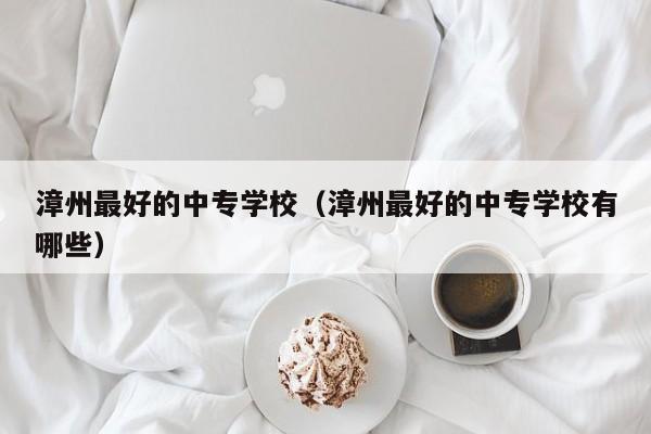 漳州最好的中專學(xué)校（漳州最好的中專學(xué)校有哪些）