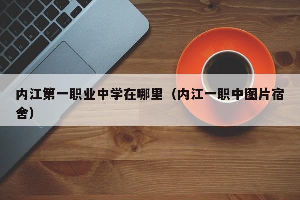 內(nèi)江第一職業(yè)中學(xué)在哪里（內(nèi)江一職中圖片宿舍）