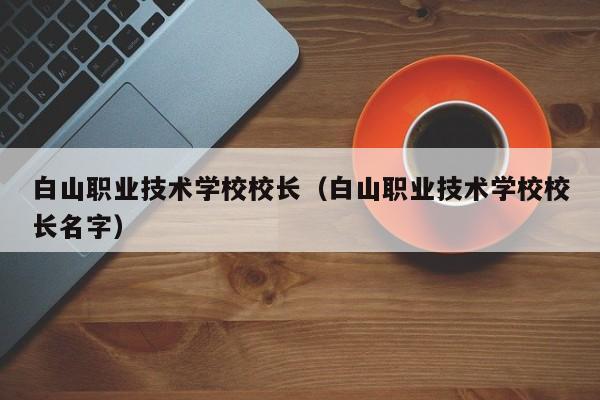 白山職業(yè)技術(shù)學(xué)校校長(zhǎng)（白山職業(yè)技術(shù)學(xué)校校長(zhǎng)名字）