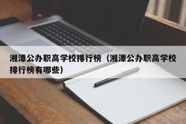 湘潭公辦職高學(xué)校排行榜（湘潭公辦職高學(xué)校排行榜有哪些）