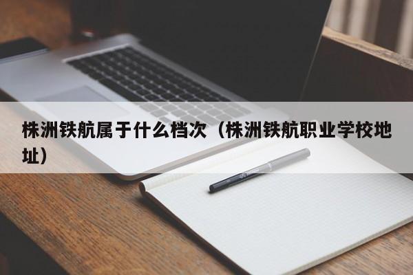 株洲鐵航屬于什么檔次（株洲鐵航職業(yè)學(xué)校地址）