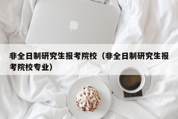 非全日制研究生報(bào)考院校（非全日制研究生報(bào)考院校專(zhuān)業(yè)）