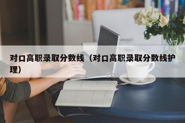 對口高職錄取分數(shù)線（對口高職錄取分數(shù)線護理）